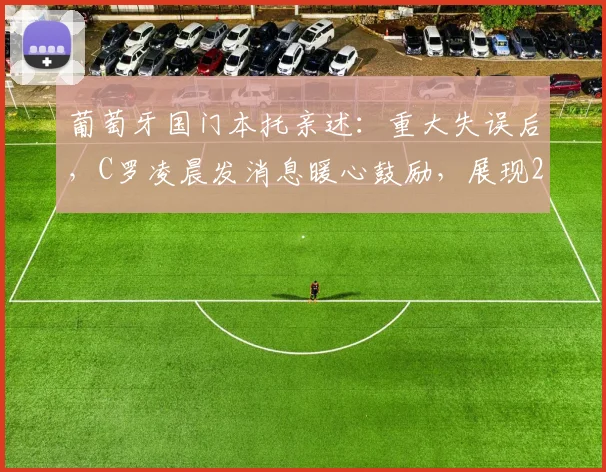 葡萄牙国门本托亲述:重大失误后,C罗凌晨发消息暖心鼓励,展现2026领袖风范