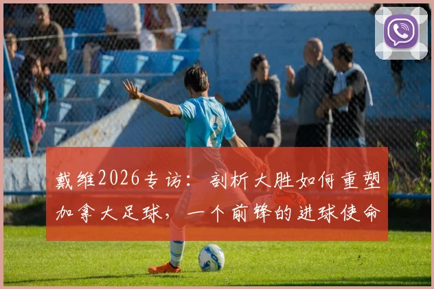 戴维2026专访：剖析大胜如何重塑加拿大足球，一个前锋的进球使命与心路历程