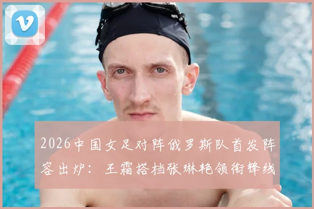 2026中国女足对阵俄罗斯队首发阵容出炉：王霜搭档张琳艳领衔锋线，门将潘红艳先发迎战