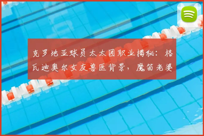 克罗地亚球员太太团职业揭秘:格瓦迪奥尔女友兽医背景,魔笛老婆经纪人身份引关注