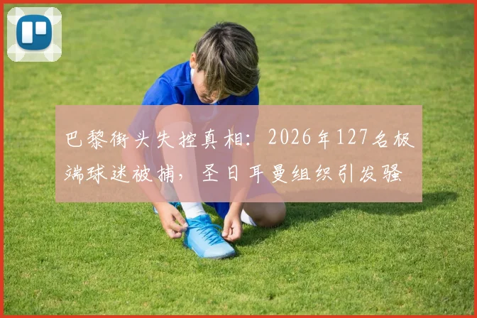 巴黎街头失控真相:2026年127名极端球迷被捕,圣日耳曼组织引发骚乱深度调查