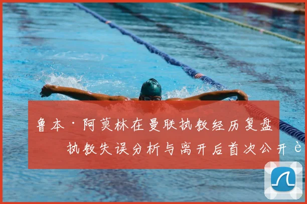 鲁本·阿莫林在曼联执教经历复盘:执教失误分析与离开后首次公开表态内容汇总