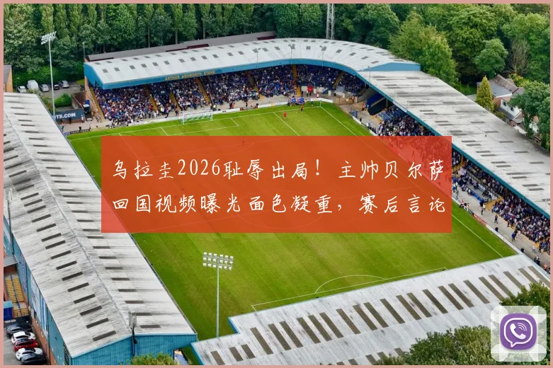 乌拉圭2026耻辱出局!主帅贝尔萨回国视频曝光面色凝重,赛后言论与未来去向深度解析