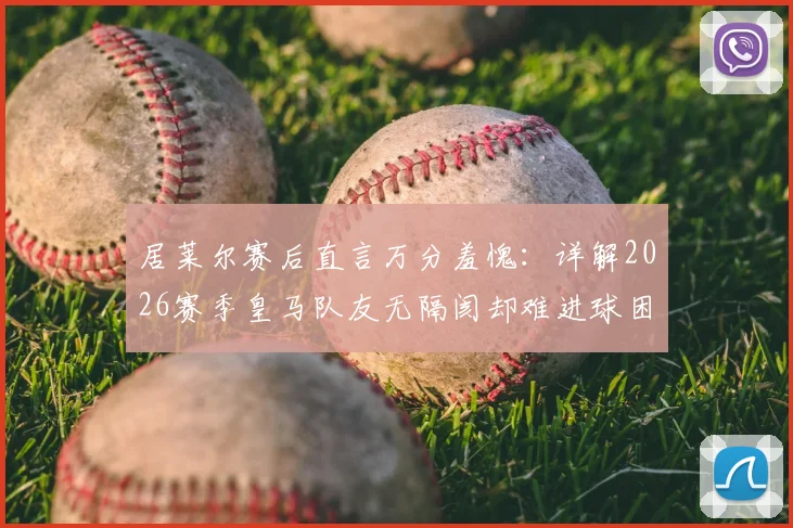 居莱尔赛后直言万分羞愧:详解2026赛季皇马队友无隔阂却难进球困境,球迷热议球员表态