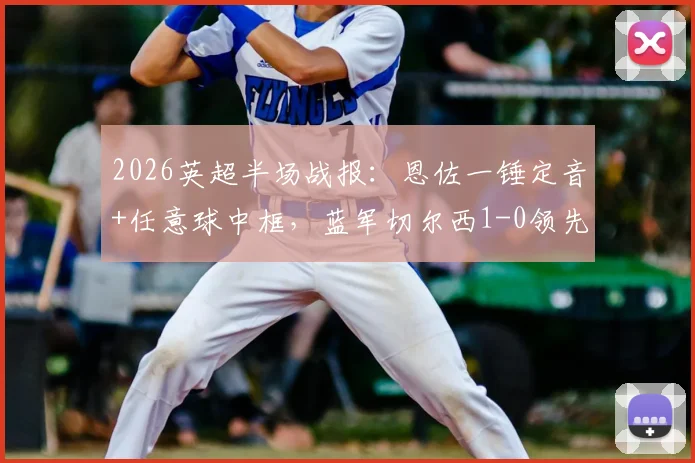 2026英超半场战报:恩佐一锤定音+任意球中框,蓝军切尔西1-0领先热刺,复盘关键进球时刻