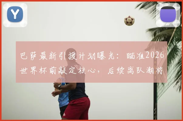 巴萨最新引援计划曝光：瞄准2026世界杯前敲定核心，后续离队潮将触发针对性补强