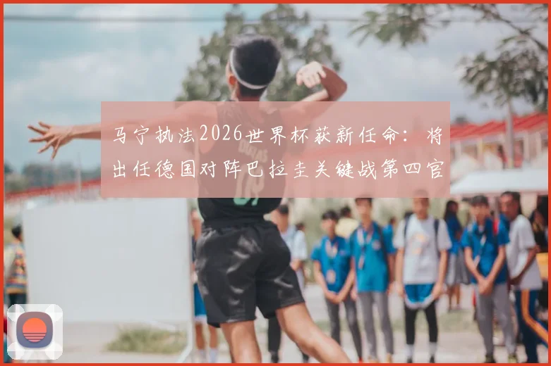马宁执法2026世界杯获新任命:将出任德国对阵巴拉圭关键战第四官员,解读裁判安排看点