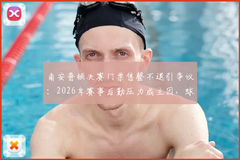 南安普顿决赛门票售罄不退引争议：2026年赛事后勤压力成主因，球迷购票前必看指南